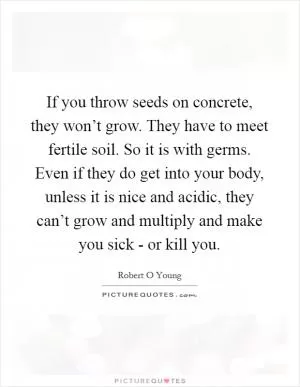 If you throw seeds on concrete, they won’t grow. They have to meet fertile soil. So it is with germs. Even if they do get into your body, unless it is nice and acidic, they can’t grow and multiply and make you sick - or kill you Picture Quote #1