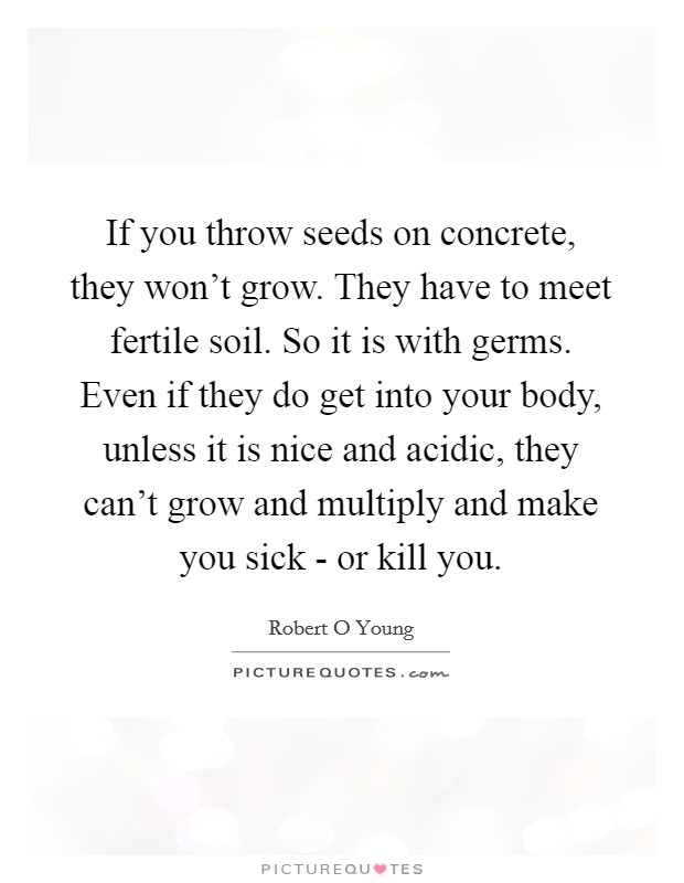 If you throw seeds on concrete, they won't grow. They have to meet fertile soil. So it is with germs. Even if they do get into your body, unless it is nice and acidic, they can't grow and multiply and make you sick - or kill you Picture Quote #1