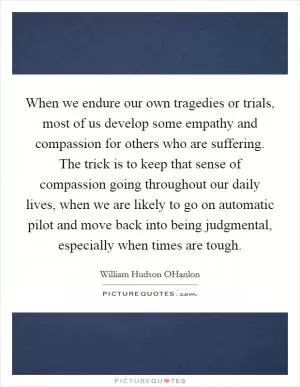 When we endure our own tragedies or trials, most of us develop some empathy and compassion for others who are suffering. The trick is to keep that sense of compassion going throughout our daily lives, when we are likely to go on automatic pilot and move back into being judgmental, especially when times are tough Picture Quote #1