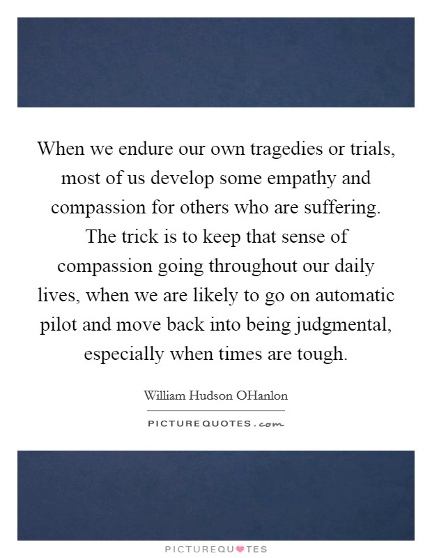 When we endure our own tragedies or trials, most of us develop some empathy and compassion for others who are suffering. The trick is to keep that sense of compassion going throughout our daily lives, when we are likely to go on automatic pilot and move back into being judgmental, especially when times are tough Picture Quote #1