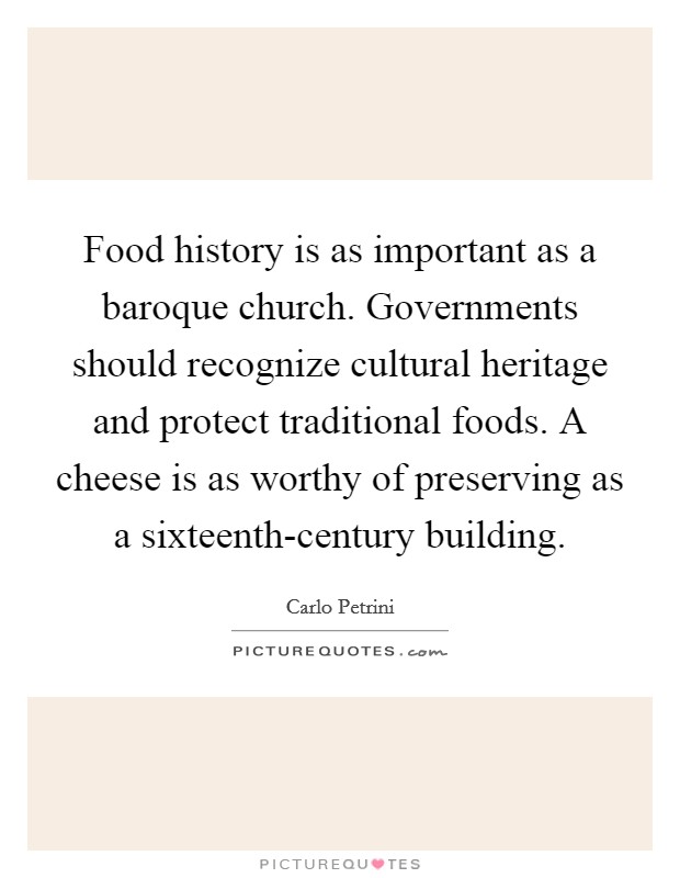 Food history is as important as a baroque church. Governments should recognize cultural heritage and protect traditional foods. A cheese is as worthy of preserving as a sixteenth-century building Picture Quote #1
