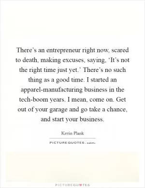 There’s an entrepreneur right now, scared to death, making excuses, saying, ‘It’s not the right time just yet.’ There’s no such thing as a good time. I started an apparel-manufacturing business in the tech-boom years. I mean, come on. Get out of your garage and go take a chance, and start your business Picture Quote #1
