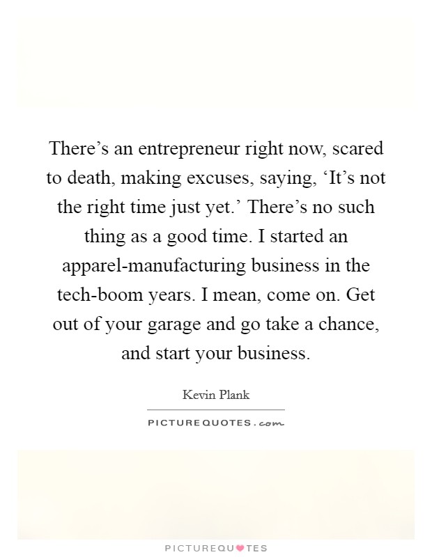 There's an entrepreneur right now, scared to death, making excuses, saying, ‘It's not the right time just yet.' There's no such thing as a good time. I started an apparel-manufacturing business in the tech-boom years. I mean, come on. Get out of your garage and go take a chance, and start your business Picture Quote #1