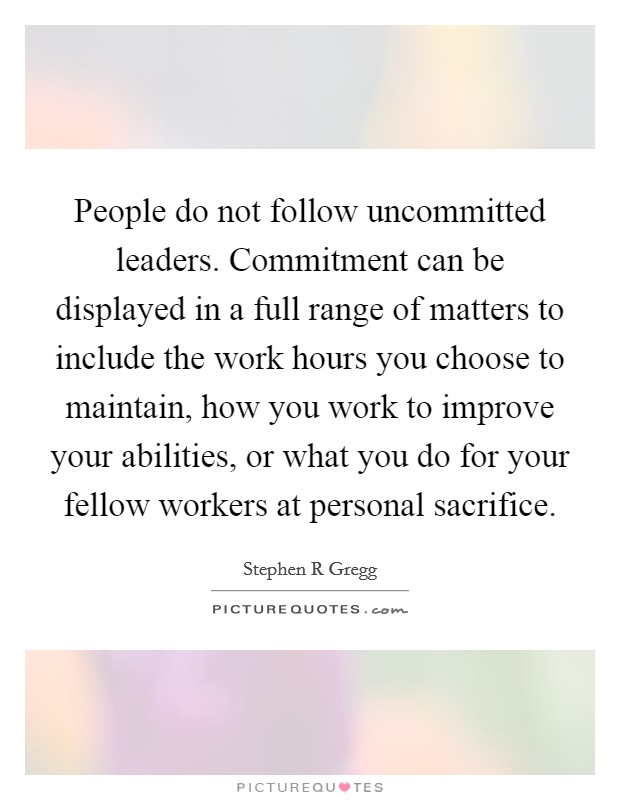 People do not follow uncommitted leaders. Commitment can be displayed in a full range of matters to include the work hours you choose to maintain, how you work to improve your abilities, or what you do for your fellow workers at personal sacrifice Picture Quote #1