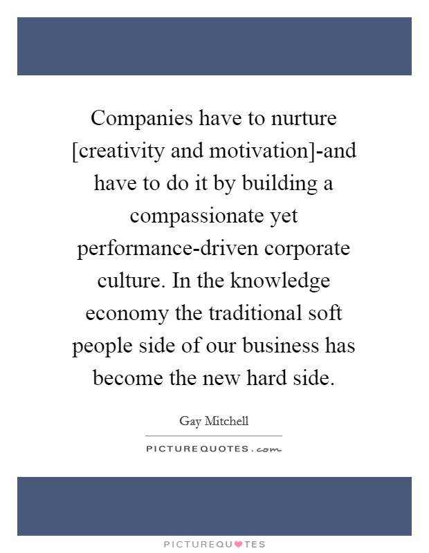 Companies have to nurture [creativity and motivation]-and have to do it by building a compassionate yet performance-driven corporate culture. In the knowledge economy the traditional soft people side of our business has become the new hard side Picture Quote #1