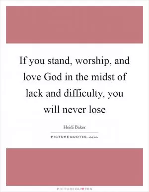 If you stand, worship, and love God in the midst of lack and difficulty, you will never lose Picture Quote #1