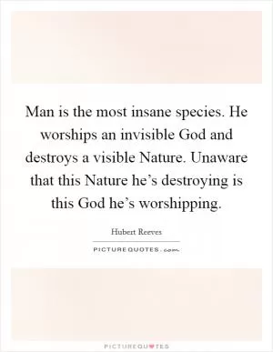 Man is the most insane species. He worships an invisible God and destroys a visible Nature. Unaware that this Nature he’s destroying is this God he’s worshipping Picture Quote #1