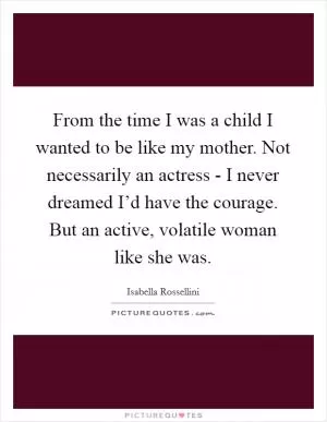 From the time I was a child I wanted to be like my mother. Not necessarily an actress - I never dreamed I’d have the courage. But an active, volatile woman like she was Picture Quote #1