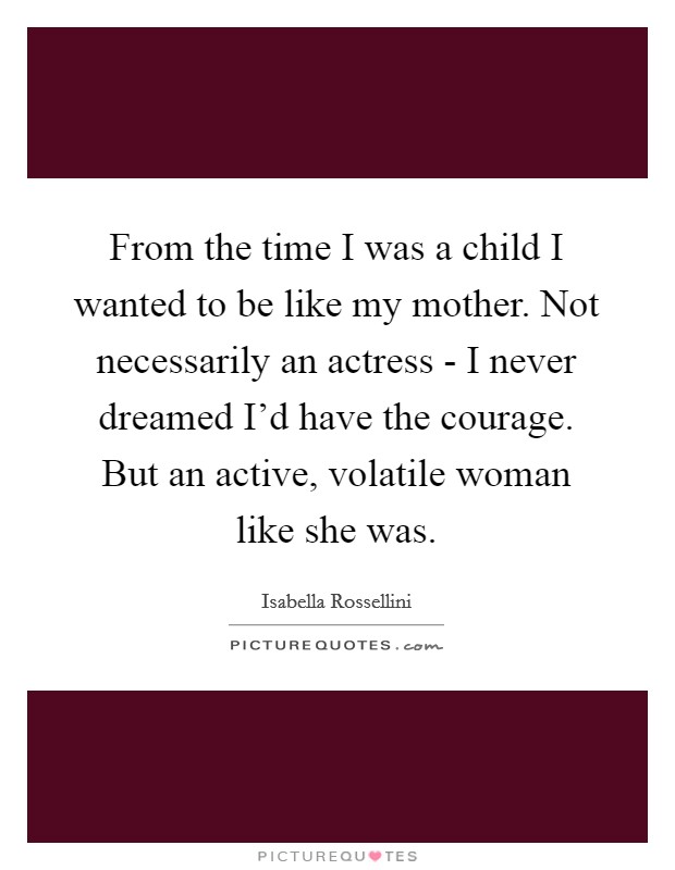 From the time I was a child I wanted to be like my mother. Not necessarily an actress - I never dreamed I'd have the courage. But an active, volatile woman like she was Picture Quote #1