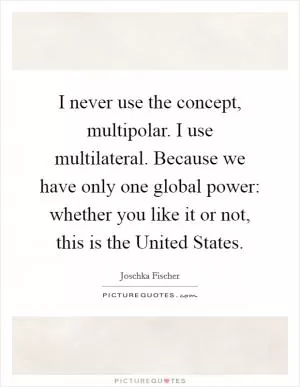 I never use the concept, multipolar. I use multilateral. Because we have only one global power: whether you like it or not, this is the United States Picture Quote #1