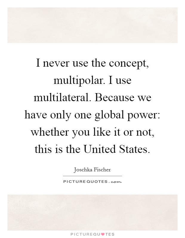 I never use the concept, multipolar. I use multilateral. Because we have only one global power: whether you like it or not, this is the United States Picture Quote #1