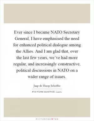 Ever since I became NATO Secretary General, I have emphasised the need for enhanced political dialogue among the Allies. And I am glad that, over the last few years, we’ve had more regular, and increasingly constructive, political discussions in NATO on a wider range of issues Picture Quote #1