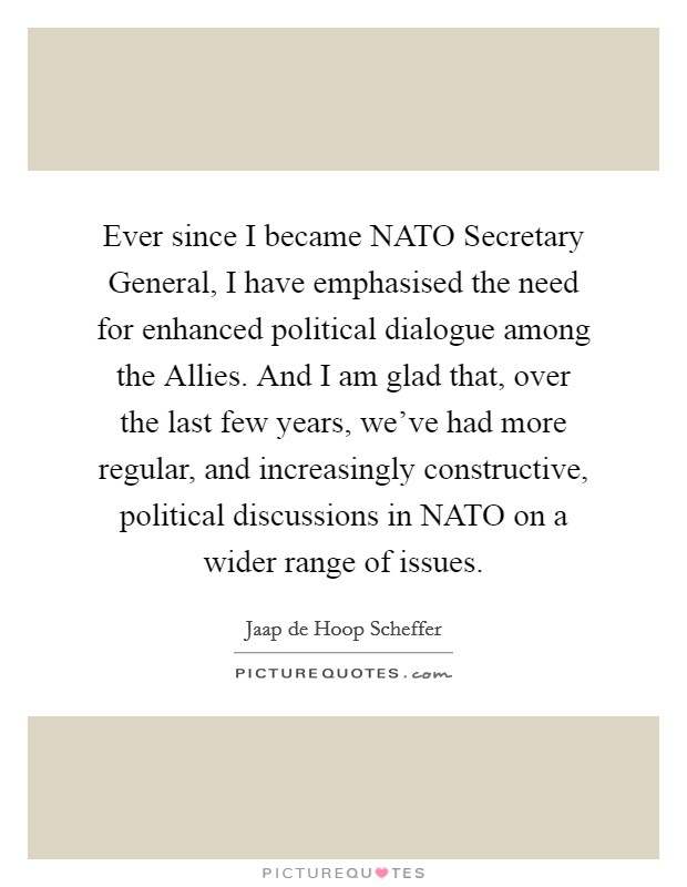 Ever since I became NATO Secretary General, I have emphasised the need for enhanced political dialogue among the Allies. And I am glad that, over the last few years, we've had more regular, and increasingly constructive, political discussions in NATO on a wider range of issues Picture Quote #1