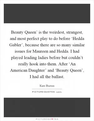 Beauty Queen’ is the weirdest, strangest, and most perfect play to do before ‘Hedda Gabler’, because there are so many similar issues for Maureen and Hedda. I had played leading ladies before but couldn’t really hook into them. After ‘An American Daughter’ and ‘Beauty Queen’, I had all the ballast Picture Quote #1