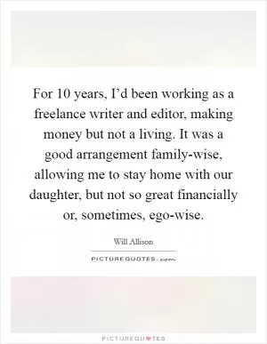 For 10 years, I’d been working as a freelance writer and editor, making money but not a living. It was a good arrangement family-wise, allowing me to stay home with our daughter, but not so great financially or, sometimes, ego-wise Picture Quote #1