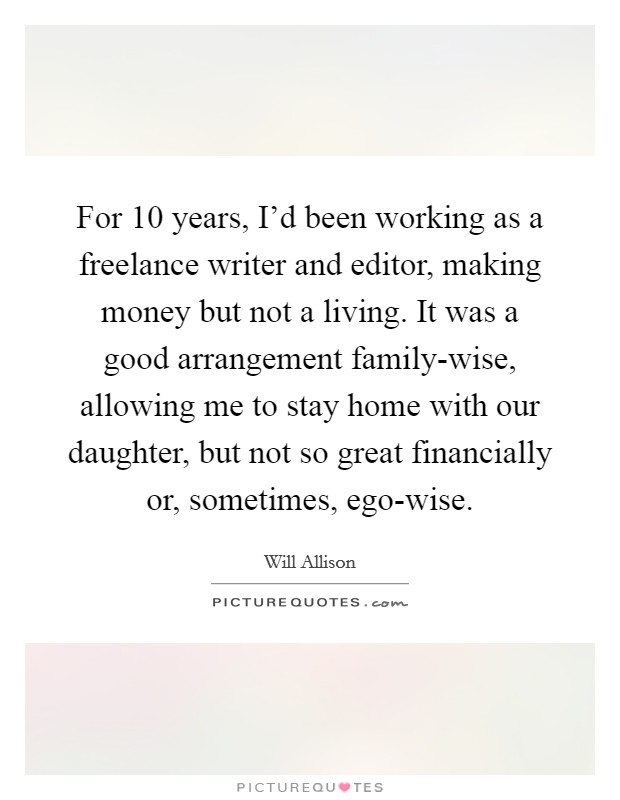 For 10 years, I'd been working as a freelance writer and editor, making money but not a living. It was a good arrangement family-wise, allowing me to stay home with our daughter, but not so great financially or, sometimes, ego-wise Picture Quote #1