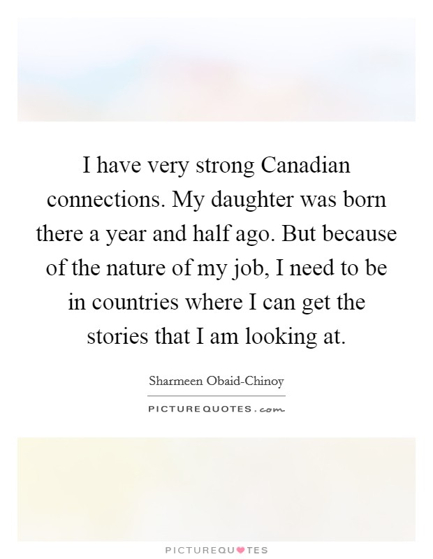 I have very strong Canadian connections. My daughter was born there a year and half ago. But because of the nature of my job, I need to be in countries where I can get the stories that I am looking at Picture Quote #1