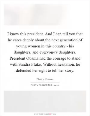 I know this president. And I can tell you that he cares deeply about the next generation of young women in this country - his daughters, and everyone’s daughters. President Obama had the courage to stand with Sandra Fluke. Without hesitation, he defended her right to tell her story Picture Quote #1