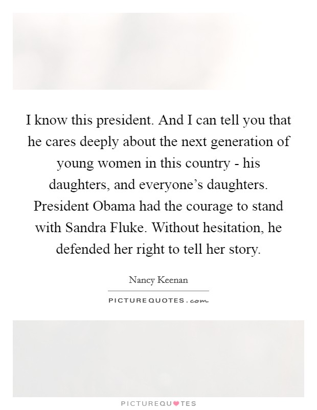 I know this president. And I can tell you that he cares deeply about the next generation of young women in this country - his daughters, and everyone's daughters. President Obama had the courage to stand with Sandra Fluke. Without hesitation, he defended her right to tell her story Picture Quote #1