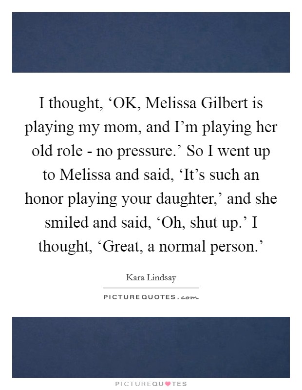 I thought, ‘OK, Melissa Gilbert is playing my mom, and I'm playing her old role - no pressure.' So I went up to Melissa and said, ‘It's such an honor playing your daughter,' and she smiled and said, ‘Oh, shut up.' I thought, ‘Great, a normal person.' Picture Quote #1