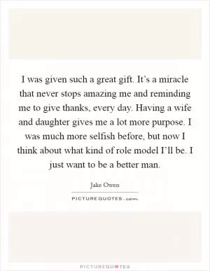 I was given such a great gift. It’s a miracle that never stops amazing me and reminding me to give thanks, every day. Having a wife and daughter gives me a lot more purpose. I was much more selfish before, but now I think about what kind of role model I’ll be. I just want to be a better man Picture Quote #1