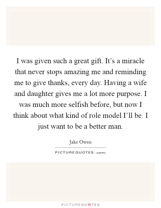 I was given such a great gift. It's a miracle that never stops amazing me and reminding me to give thanks, every day. Having a wife and daughter gives me a lot more purpose. I was much more selfish before, but now I think about what kind of role model I'll be. I just want to be a better man Picture Quote #1