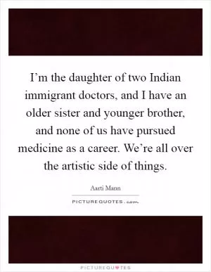 I’m the daughter of two Indian immigrant doctors, and I have an older sister and younger brother, and none of us have pursued medicine as a career. We’re all over the artistic side of things Picture Quote #1