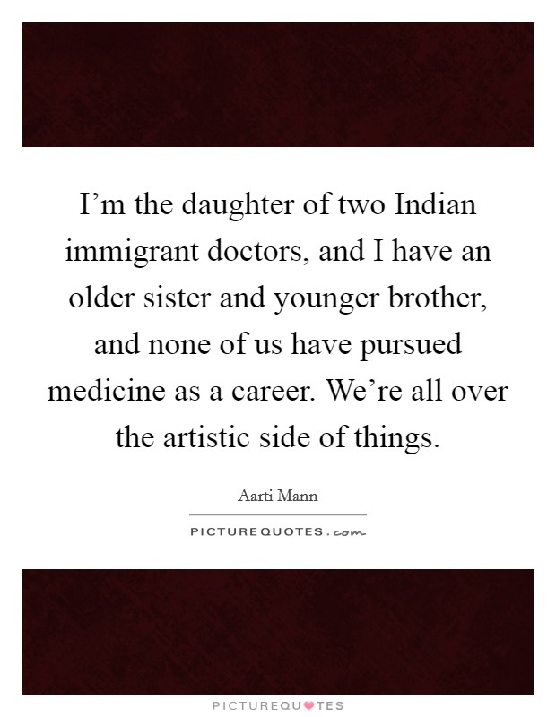 I'm the daughter of two Indian immigrant doctors, and I have an older sister and younger brother, and none of us have pursued medicine as a career. We're all over the artistic side of things Picture Quote #1