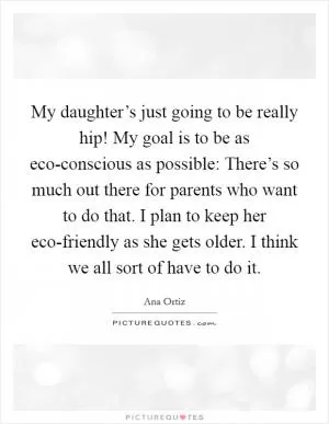 My daughter’s just going to be really hip! My goal is to be as eco-conscious as possible: There’s so much out there for parents who want to do that. I plan to keep her eco-friendly as she gets older. I think we all sort of have to do it Picture Quote #1
