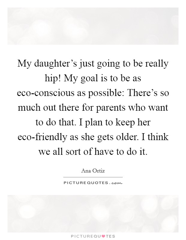 My daughter's just going to be really hip! My goal is to be as eco-conscious as possible: There's so much out there for parents who want to do that. I plan to keep her eco-friendly as she gets older. I think we all sort of have to do it Picture Quote #1