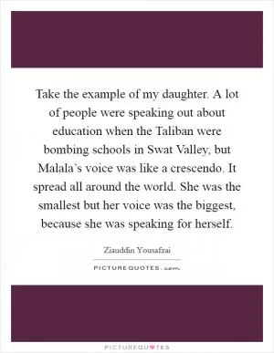 Take the example of my daughter. A lot of people were speaking out about education when the Taliban were bombing schools in Swat Valley, but Malala’s voice was like a crescendo. It spread all around the world. She was the smallest but her voice was the biggest, because she was speaking for herself Picture Quote #1