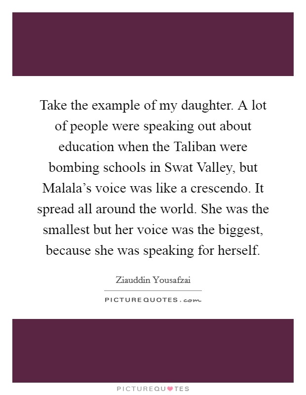 Take the example of my daughter. A lot of people were speaking out about education when the Taliban were bombing schools in Swat Valley, but Malala's voice was like a crescendo. It spread all around the world. She was the smallest but her voice was the biggest, because she was speaking for herself Picture Quote #1