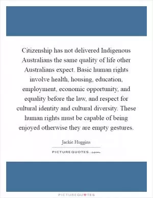 Citizenship has not delivered Indigenous Australians the same quality of life other Australians expect. Basic human rights involve health, housing, education, employment, economic opportunity, and equality before the law, and respect for cultural identity and cultural diversity. These human rights must be capable of being enjoyed otherwise they are empty gestures Picture Quote #1