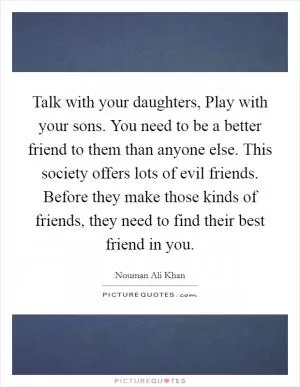 Talk with your daughters, Play with your sons. You need to be a better friend to them than anyone else. This society offers lots of evil friends. Before they make those kinds of friends, they need to find their best friend in you Picture Quote #1