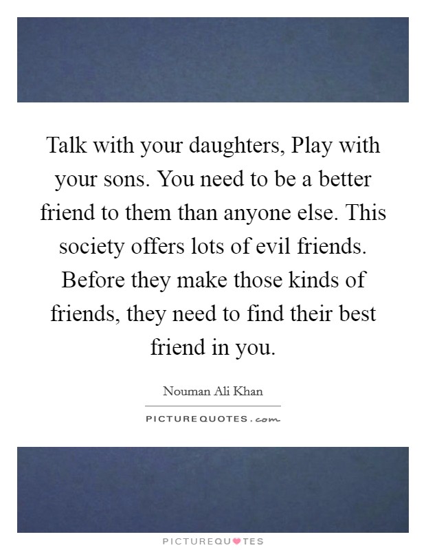 Talk with your daughters, Play with your sons. You need to be a better friend to them than anyone else. This society offers lots of evil friends. Before they make those kinds of friends, they need to find their best friend in you Picture Quote #1