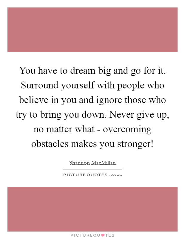 You have to dream big and go for it. Surround yourself with people who believe in you and ignore those who try to bring you down. Never give up, no matter what - overcoming obstacles makes you stronger! Picture Quote #1