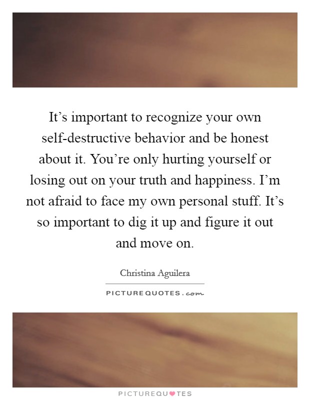 It's important to recognize your own self-destructive behavior and be honest about it. You're only hurting yourself or losing out on your truth and happiness. I'm not afraid to face my own personal stuff. It's so important to dig it up and figure it out and move on Picture Quote #1