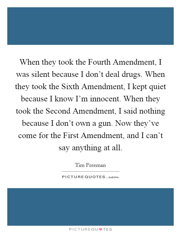When they took the Fourth Amendment, I was silent because I don't deal drugs. When they took the Sixth Amendment, I kept quiet because I know I'm innocent. When they took the Second Amendment, I said nothing because I don't own a gun. Now they've come for the First Amendment, and I can't say anything at all Picture Quote #1