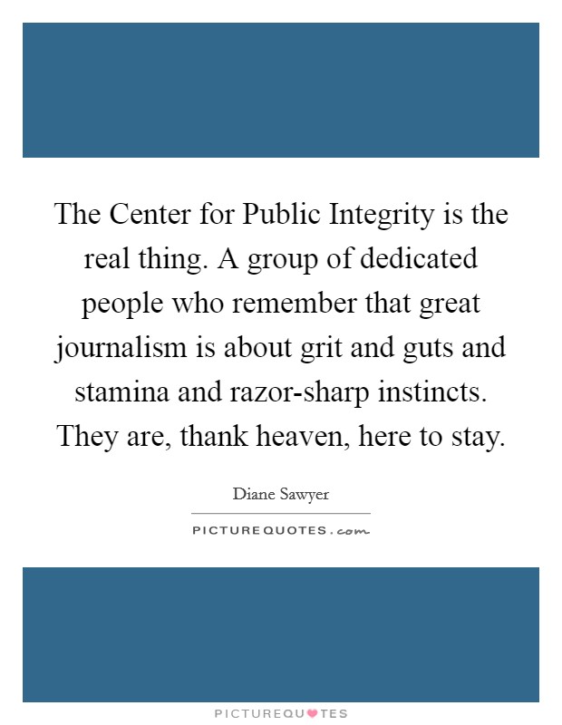 The Center for Public Integrity is the real thing. A group of dedicated people who remember that great journalism is about grit and guts and stamina and razor-sharp instincts. They are, thank heaven, here to stay Picture Quote #1