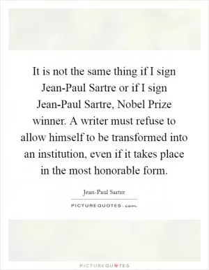 It is not the same thing if I sign Jean-Paul Sartre or if I sign Jean-Paul Sartre, Nobel Prize winner. A writer must refuse to allow himself to be transformed into an institution, even if it takes place in the most honorable form Picture Quote #1