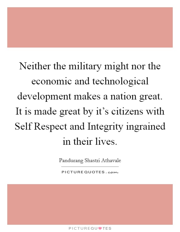 Neither the military might nor the economic and technological development makes a nation great. It is made great by it's citizens with Self Respect and Integrity ingrained in their lives Picture Quote #1