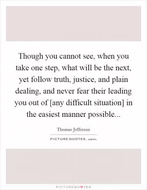 Though you cannot see, when you take one step, what will be the next, yet follow truth, justice, and plain dealing, and never fear their leading you out of [any difficult situation] in the easiest manner possible Picture Quote #1