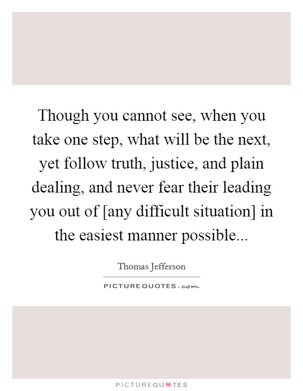 Though you cannot see, when you take one step, what will be the next, yet follow truth, justice, and plain dealing, and never fear their leading you out of [any difficult situation] in the easiest manner possible Picture Quote #1