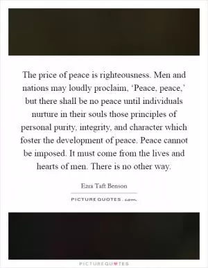 The price of peace is righteousness. Men and nations may loudly proclaim, ‘Peace, peace,’ but there shall be no peace until individuals nurture in their souls those principles of personal purity, integrity, and character which foster the development of peace. Peace cannot be imposed. It must come from the lives and hearts of men. There is no other way Picture Quote #1
