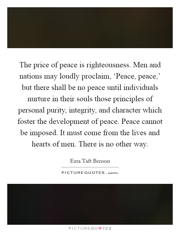 The price of peace is righteousness. Men and nations may loudly proclaim, ‘Peace, peace,' but there shall be no peace until individuals nurture in their souls those principles of personal purity, integrity, and character which foster the development of peace. Peace cannot be imposed. It must come from the lives and hearts of men. There is no other way Picture Quote #1