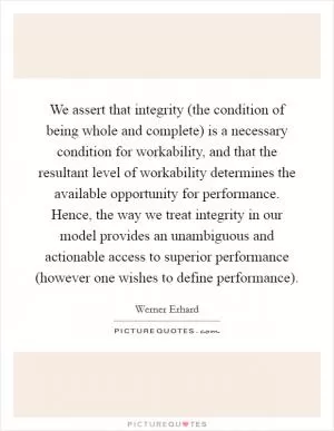 We assert that integrity (the condition of being whole and complete) is a necessary condition for workability, and that the resultant level of workability determines the available opportunity for performance. Hence, the way we treat integrity in our model provides an unambiguous and actionable access to superior performance (however one wishes to define performance) Picture Quote #1