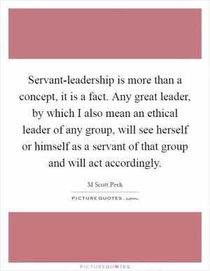 Servant-leadership is more than a concept, it is a fact. Any great leader, by which I also mean an ethical leader of any group, will see herself or himself as a servant of that group and will act accordingly Picture Quote #1