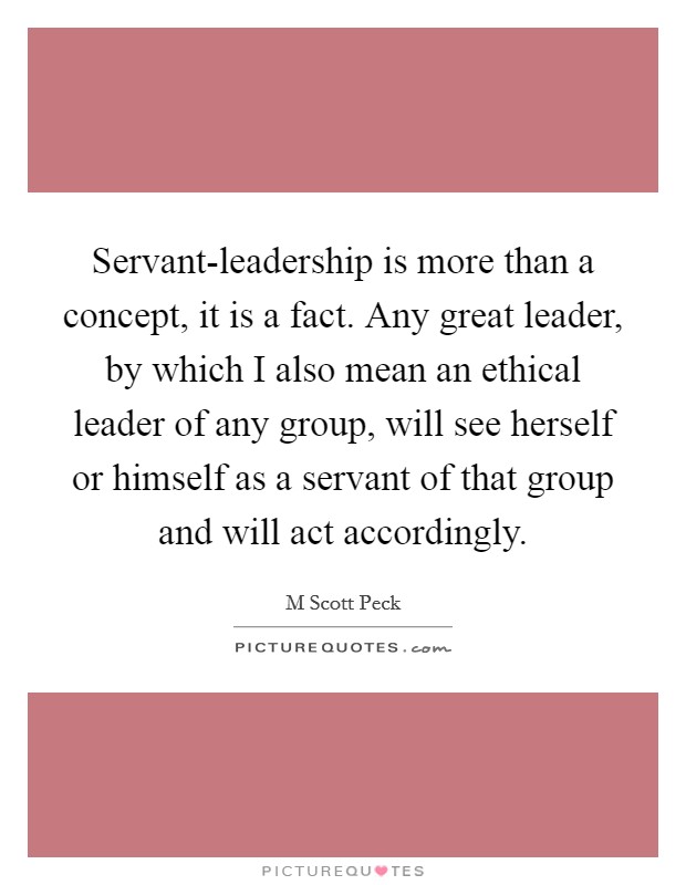Servant-leadership is more than a concept, it is a fact. Any great leader, by which I also mean an ethical leader of any group, will see herself or himself as a servant of that group and will act accordingly Picture Quote #1