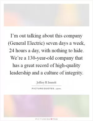 I’m out talking about this company (General Electric) seven days a week, 24 hours a day, with nothing to hide. We’re a 130-year-old company that has a great record of high-quality leadership and a culture of integrity Picture Quote #1