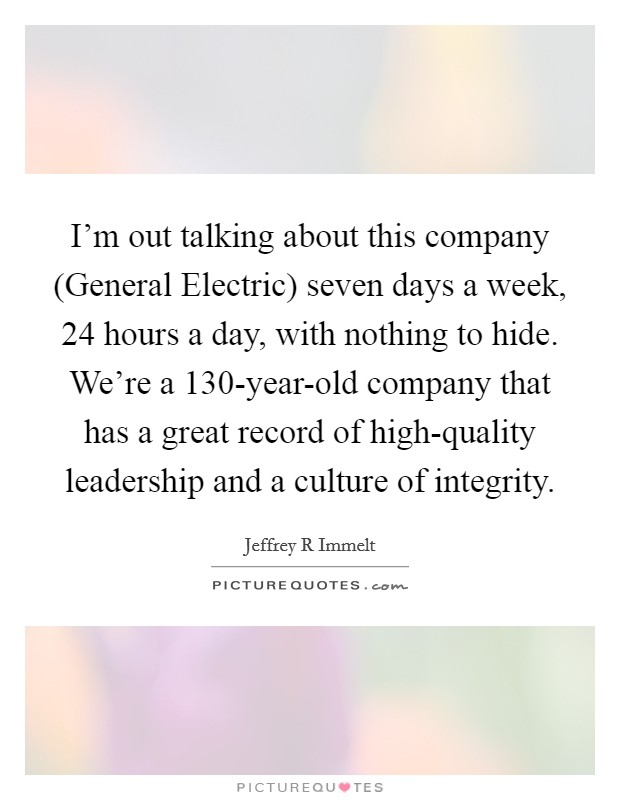 I'm out talking about this company (General Electric) seven days a week, 24 hours a day, with nothing to hide. We're a 130-year-old company that has a great record of high-quality leadership and a culture of integrity Picture Quote #1